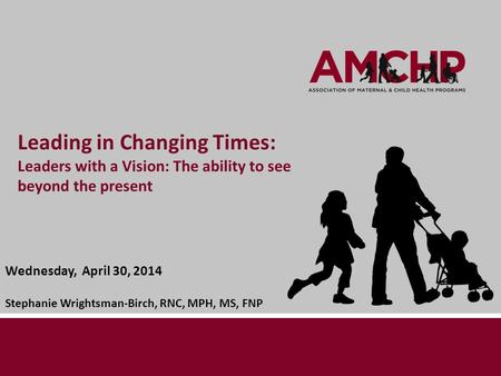 Leading in Changing Times: Leaders with a Vision: The ability to see beyond the present Wednesday, April 30, 2014 Stephanie Wrightsman-Birch, RNC, MPH,