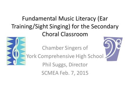 Fundamental Music Literacy (Ear Training/Sight Singing) for the Secondary Choral Classroom Chamber Singers of York Comprehensive High School Phil Suggs,