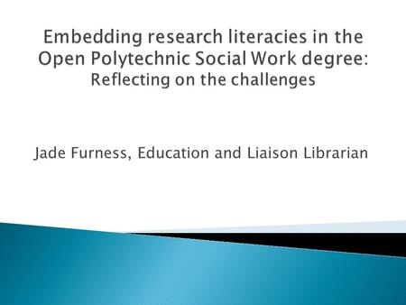 Jade Furness, Education and Liaison Librarian.  Distance education, blended learning context.  4 year degree, commenced 2012.  Embedding information.