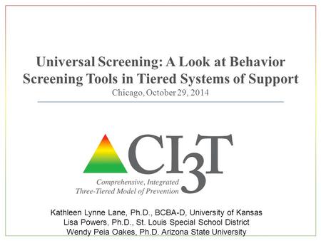 Universal Screening: A Look at Behavior Screening Tools in Tiered Systems of Support Chicago, October 29, 2014 Kathleen Lynne Lane, Ph.D., BCBA-D, University.