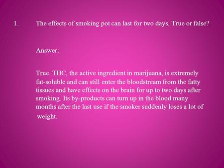 1. The effects of smoking pot can last for two days. True or false? Answer: True. THC, the active ingredient in marijuana, is extremely fat-soluble and.