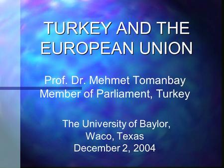 TURKEY AND THE EUROPEAN UNION Prof. Dr. Mehmet Tomanbay Member of Parliament, Turkey The University of Baylor, Waco, Texas December 2, 2004.