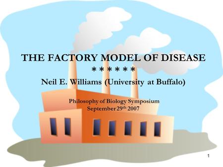 1 THE FACTORY MODEL OF DISEASE * * * * * * Neil E. Williams (University at Buffalo) Philosophy of Biology Symposium September 29 th 2007.