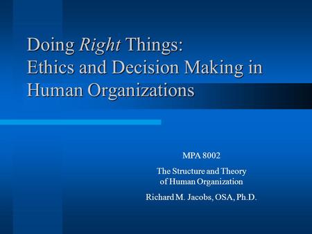 Doing Right Things: Ethics and Decision Making in Human Organizations MPA 8002 The Structure and Theory of Human Organization Richard M. Jacobs, OSA, Ph.D.