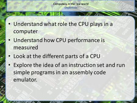 Computers in the real world Objectives Understand what role the CPU plays in a computer Understand how CPU performance is measured Look at the different.