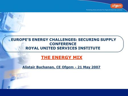 EUROPE’S ENERGY CHALLENGES: SECURING SUPPLY CONFERENCE ROYAL UNITED SERVICES INSTITUTE Alistair Buchanan, CE Ofgem - 21 May 2007 THE ENERGY MIX.