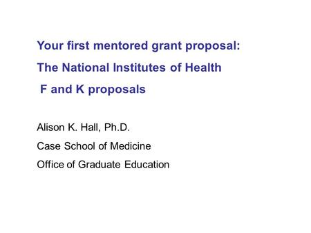 Your first mentored grant proposal: The National Institutes of Health F and K proposals Alison K. Hall, Ph.D. Case School of Medicine Office of Graduate.