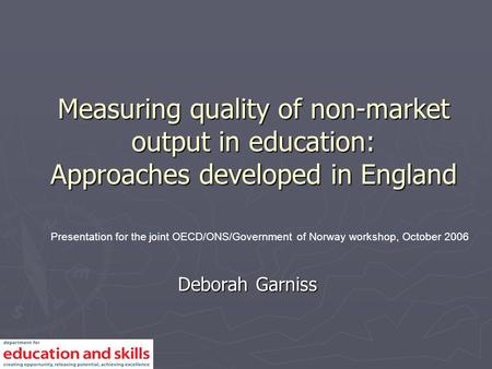 Measuring quality of non-market output in education: Approaches developed in England Deborah Garniss Presentation for the joint OECD/ONS/Government of.