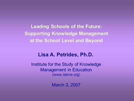 Leading Schools of the Future: Supporting Knowledge Management at the School Level and Beyond Lisa A. Petrides, Ph.D. Institute for the Study of Knowledge.