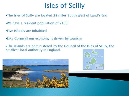 Isles of Scilly The Isles of Scilly are located 28 miles South West of Land’s End We have a resident population of 2100 Five islands are inhabited Like.