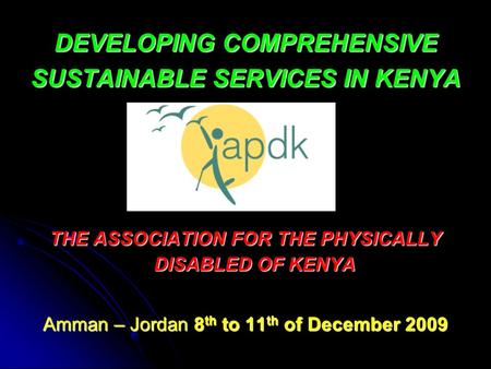 DEVELOPING COMPREHENSIVE SUSTAINABLE SERVICES IN KENYA THE ASSOCIATION FOR THE PHYSICALLY DISABLED OF KENYA Amman – Jordan 8 th to 11 th of December 2009.