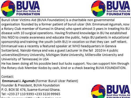 Buruli Ulcer Victims Aid (BUVA Foundation) is a charitable non governmental organisation founded by a former patient of buruli ulcer (Mr. Emmanuel Agumah,