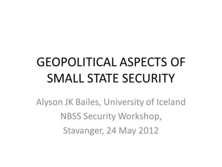 GEOPOLITICAL ASPECTS OF SMALL STATE SECURITY Alyson JK Bailes, University of Iceland NBSS Security Workshop, Stavanger, 24 May 2012.