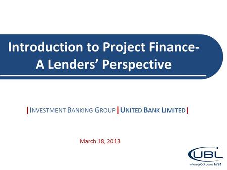 Introduction to Project Finance- A Lenders’ Perspective |I NVESTMENT B ANKING G ROUP | U NITED B ANK L IMITED | March 18, 2013.