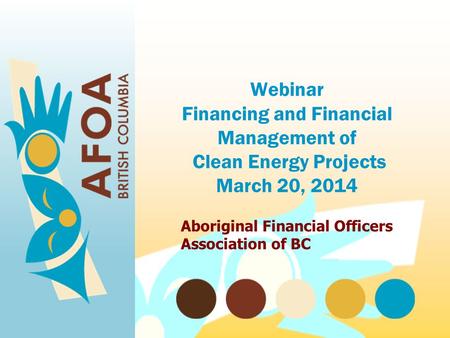 Webinar Financing and Financial Management of Clean Energy Projects March 20, 2014 Aboriginal Financial Officers Association of BC.