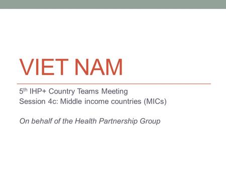 VIET NAM 5 th IHP+ Country Teams Meeting Session 4c: Middle income countries (MICs) On behalf of the Health Partnership Group.