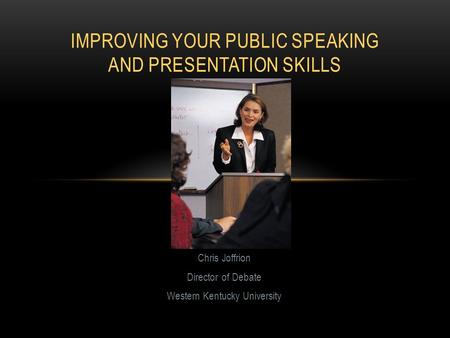 Chris Joffrion Director of Debate Western Kentucky University IMPROVING YOUR PUBLIC SPEAKING AND PRESENTATION SKILLS.