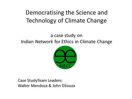 Democratising the Science and Technology of Climate Change a case study on Indian Network for Ethics in Climate Change Case StudyTeam Leaders: Walter Mendoza.