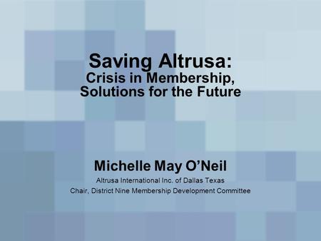 Saving Altrusa: Crisis in Membership, Solutions for the Future Michelle May O’Neil Altrusa International Inc. of Dallas Texas Chair, District Nine Membership.