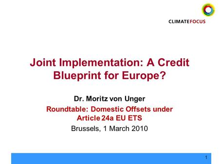 1 Joint Implementation: A Credit Blueprint for Europe? Dr. Moritz von Unger Roundtable: Domestic Offsets under Article 24a EU ETS Brussels, 1 March 2010.