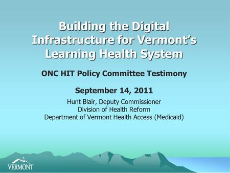 Building the Digital Infrastructure for Vermont’s Learning Health System ONC HIT Policy Committee Testimony September 14, 2011 Hunt Blair, Deputy Commissioner.