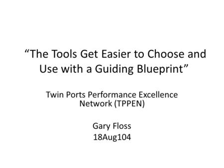 “The Tools Get Easier to Choose and Use with a Guiding Blueprint” Twin Ports Performance Excellence Network (TPPEN) Gary Floss 18Aug104.