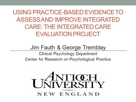 USING PRACTICE-BASED EVIDENCE TO ASSESS AND IMPROVE INTEGRATED CARE: THE INTEGRATED CARE EVALUATION PROJECT Jim Fauth & George Tremblay Clinical Psychology.