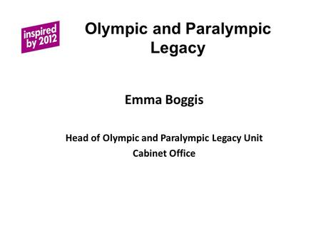 Olympic and Paralympic Legacy Emma Boggis Head of Olympic and Paralympic Legacy Unit Cabinet Office.