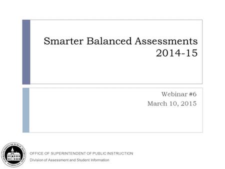 OFFICE OF SUPERINTENDENT OF PUBLIC INSTRUCTION Division of Assessment and Student Information Smarter Balanced Assessments 2014-15 Webinar #6 March 10,