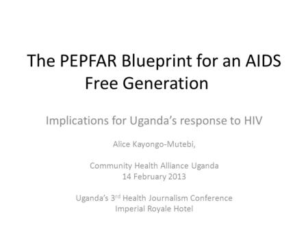 The PEPFAR Blueprint for an AIDS Free Generation Implications for Uganda’s response to HIV Alice Kayongo-Mutebi, Community Health Alliance Uganda 14 February.