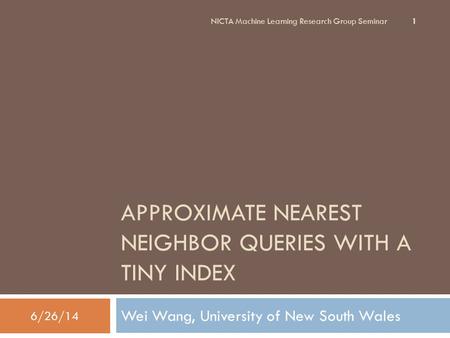 APPROXIMATE NEAREST NEIGHBOR QUERIES WITH A TINY INDEX Wei Wang, University of New South Wales 1 6/26/14 NICTA Machine Learning Research Group Seminar.