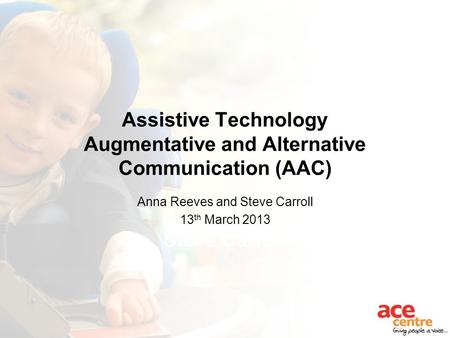 Assistive Technology Augmentative and Alternative Communication (AAC) Anna Reeves Steve Carroll Anna Reeves and Steve Carroll 13 th March 2013.