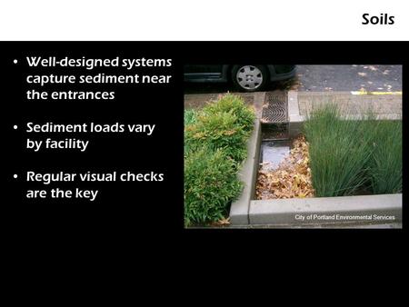 Soils Well-designed systems capture sediment near the entrances Sediment loads vary by facility Regular visual checks are the key City of Portland Environmental.