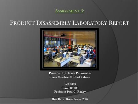 A SSIGNMENT 5: P RODUCT D ISASSEMBLY L ABORATORY R EPORT Presented By: Louie Pronstroller Team Member: Michael Tabuzo Fall 2009 Class: IE 203 Professor.