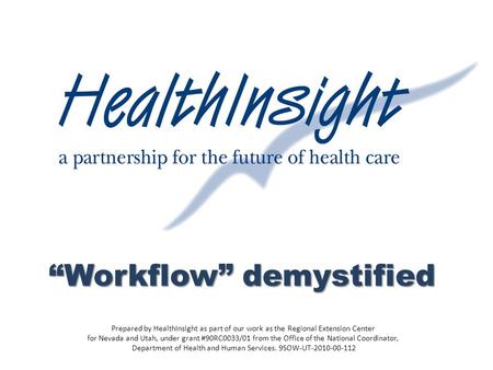 “Workflow” demystified Prepared by HealthInsight as part of our work as the Regional Extension Center for Nevada and Utah, under grant #90RC0033/01 from.