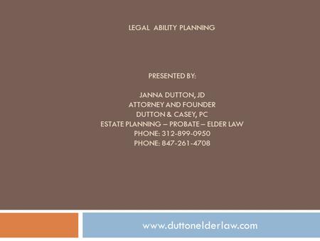 LEGAL ABILITY PLANNING PRESENTED BY: JANNA DUTTON, JD ATTORNEY AND FOUNDER DUTTON & CASEY, PC ESTATE PLANNING – PROBATE – ELDER LAW PHONE: 312-899-0950.