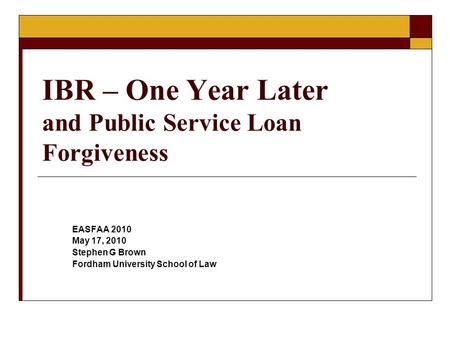 IBR – One Year Later and Public Service Loan Forgiveness EASFAA 2010 May 17, 2010 Stephen G Brown Fordham University School of Law.