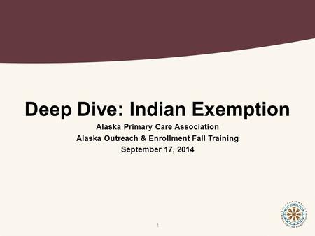 Deep Dive: Indian Exemption Alaska Primary Care Association Alaska Outreach & Enrollment Fall Training September 17, 2014 1.