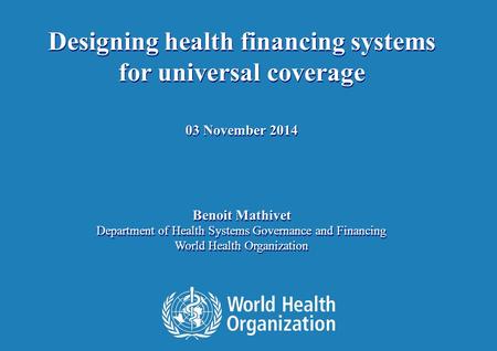 1 | Designing health financing systems for universal coverage 03 November 2014 Benoit Mathivet Department of Health Systems Governance and Financing World.