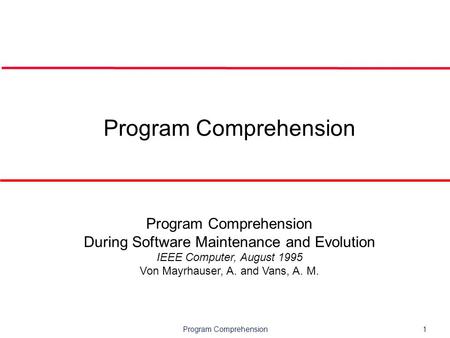 Program Comprehension1 Program Comprehension During Software Maintenance and Evolution IEEE Computer, August 1995 Von Mayrhauser, A. and Vans, A. M.