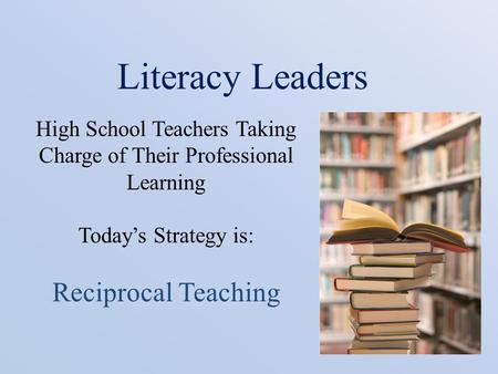 Literacy Leaders High School Teachers Taking Charge of Their Professional Learning Today’s Strategy is: Reciprocal Teaching.