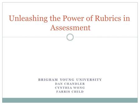 BRIGHAM YOUNG UNIVERSITY DAN CHANDLER CYNTHIA WONG FARRIS CHILD Unleashing the Power of Rubrics in Assessment.