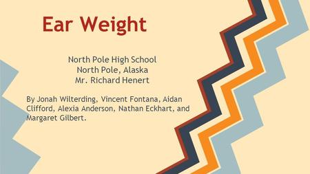 Ear Weight North Pole High School North Pole, Alaska Mr. Richard Henert By Jonah Wilterding, Vincent Fontana, Aidan Clifford, Alexia Anderson, Nathan Eckhart,