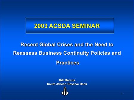 1 2003 ACSDA SEMINAR Recent Global Crises and the Need to Reassess Business Continuity Policies and Practices Practices Gill Marcus South African Reserve.