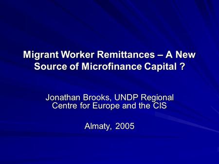 Migrant Worker Remittances – A New Source of Microfinance Capital ? Jonathan Brooks, UNDP Regional Centre for Europe and the CIS Almaty, 2005.