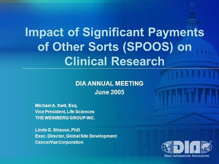 Impact of Significant Payments of Other Sorts (SPOOS) on Clinical Research DIA ANNUAL MEETING June 2005 Michael A. Swit, Esq. Vice President, Life Sciences.