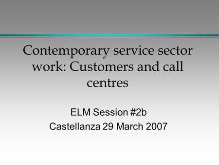 Contemporary service sector work: Customers and call centres ELM Session #2b Castellanza 29 March 2007.