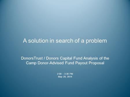 A solution in search of a problem DonorsTrust / Donors Capital Fund Analysis of the Camp Donor-Advised Fund Payout Proposal 2:00 – 3:30 PM May 29, 2014.