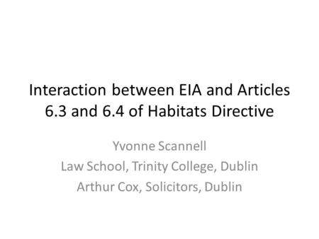 Interaction between EIA and Articles 6.3 and 6.4 of Habitats Directive Yvonne Scannell Law School, Trinity College, Dublin Arthur Cox, Solicitors, Dublin.