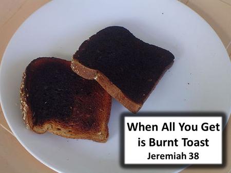 When All You Get is Burnt Toast Jeremiah 38. Introductory Thoughts All of us have had mornings when we knew our day was doomed The alarm failed to go.